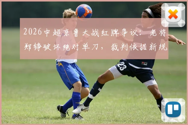 2026中超京鲁大战红牌争议:老将郑铮破坏绝对单刀,裁判依据新规直红罚下,规则解读与判罚分析