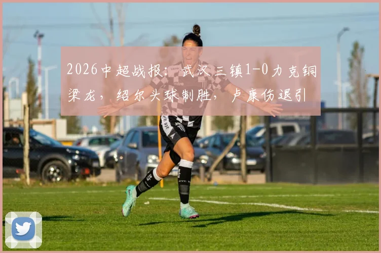 2026中超战报:武汉三镇1-0力克铜梁龙,绍尔头球制胜,卢康伤退引发关注