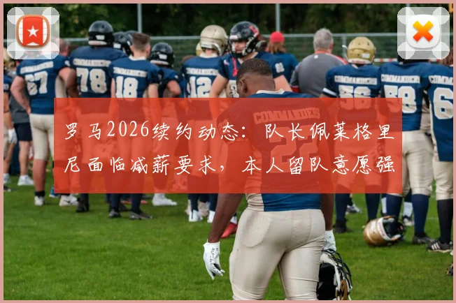 罗马2026续约动态：队长佩莱格里尼面临减薪要求，本人留队意愿强烈，谈判进展与薪资结构分析