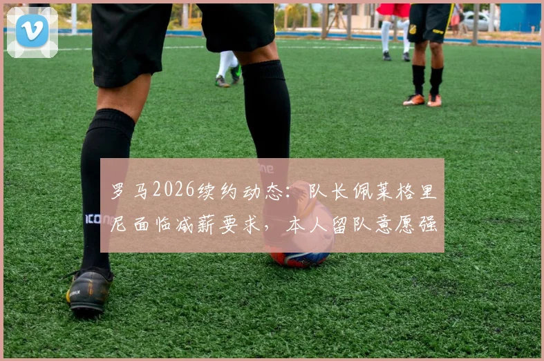 罗马2026续约动态:队长佩莱格里尼面临减薪要求,本人留队意愿强烈,谈判进展与薪资结构分析
