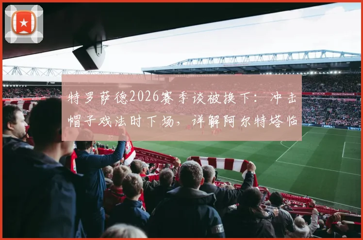 特罗萨德2026赛季谈被换下:冲击帽子戏法时下场,详解阿尔特塔临场调整原因