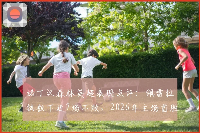 诺丁汉森林英超表现点评：佩雷拉执教下近7场不败，2026年主场首胜解析