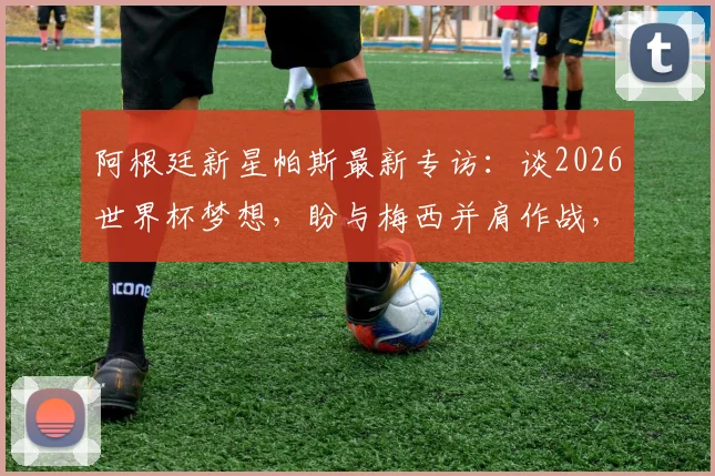 阿根廷新星帕斯最新专访：谈2026世界杯梦想，盼与梅西并肩作战，现阶段无意重返皇马