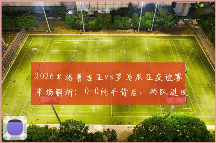 2026年格鲁吉亚vs罗马尼亚友谊赛半场解析：0-0闷平背后，两队进攻乏力原因与阵容战术深度观察
