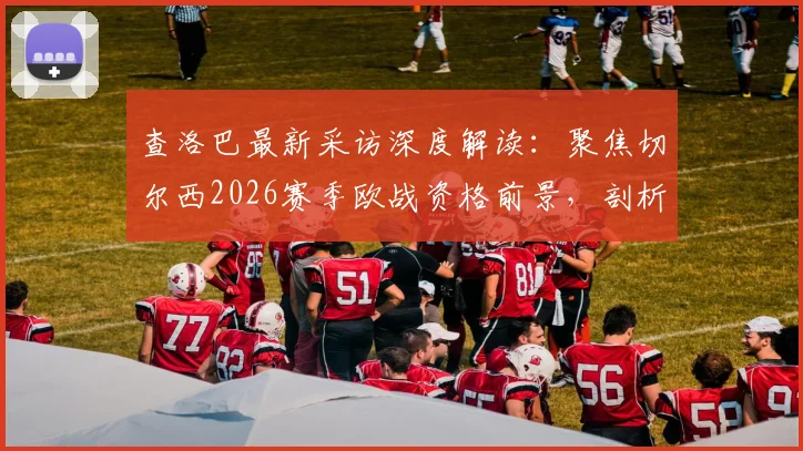 查洛巴最新采访深度解读:聚焦切尔西2026赛季欧战资格前景,剖析球队如何应对外界压力