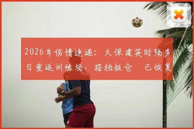 2026年伤情速递:久保建英时隔多日重返训练场,搭档板仓滉已恢复合练备战