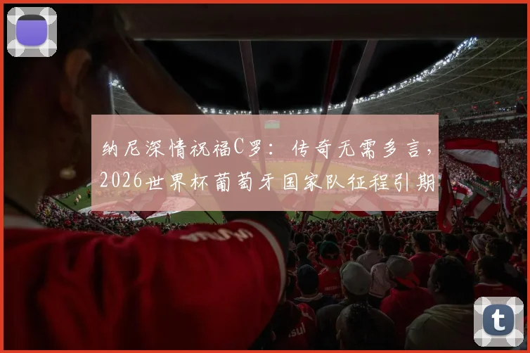 纳尼深情祝福C罗：传奇无需多言，2026世界杯葡萄牙国家队征程引期待