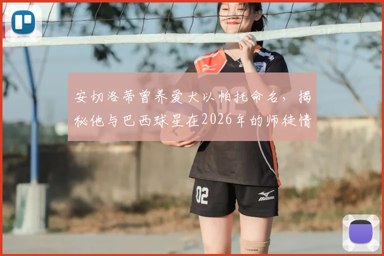 安切洛蒂曾养爱犬以帕托命名，揭秘他与巴西球星在2026年的师徒情谊与场内场外真实关系