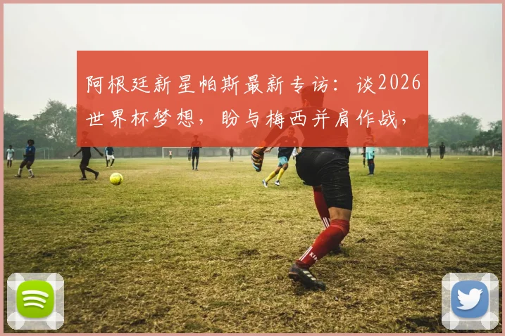 阿根廷新星帕斯最新专访：谈2026世界杯梦想，盼与梅西并肩作战，现阶段无意重返皇马