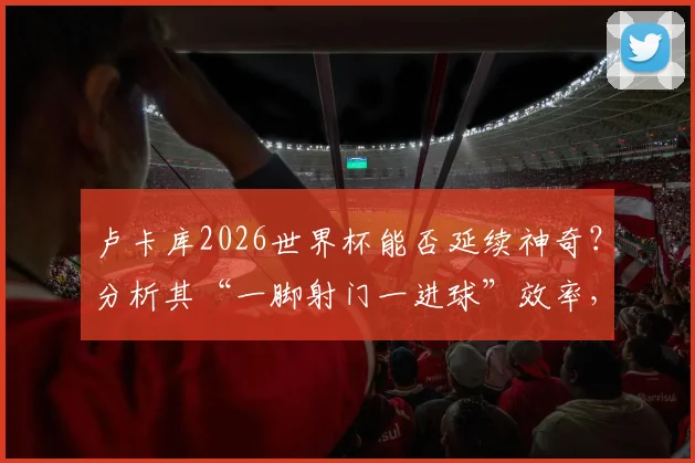 卢卡库2026世界杯能否延续神奇?分析其“一脚射门一进球”效率,展望比利时队前锋线表现