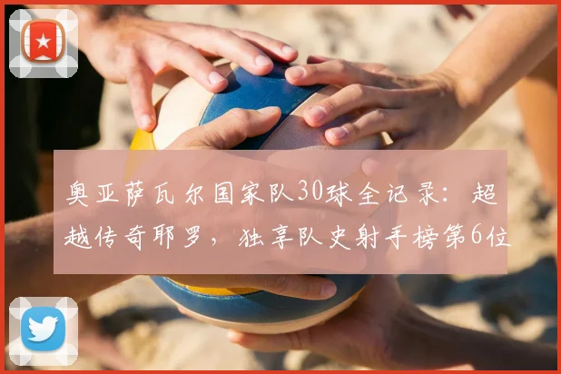奥亚萨瓦尔国家队30球全记录:超越传奇耶罗,独享队史射手榜第6位的荣耀之路