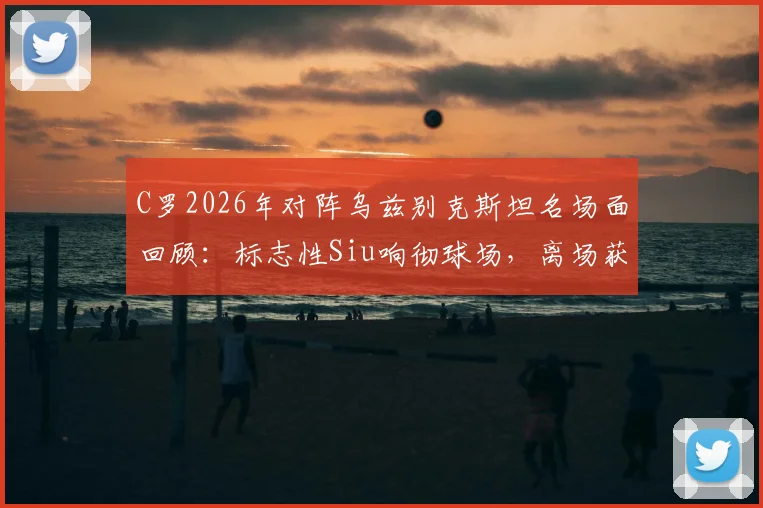 C罗2026年对阵乌兹别克斯坦名场面回顾：标志性Siu响彻球场，离场获全场球迷顶礼膜拜