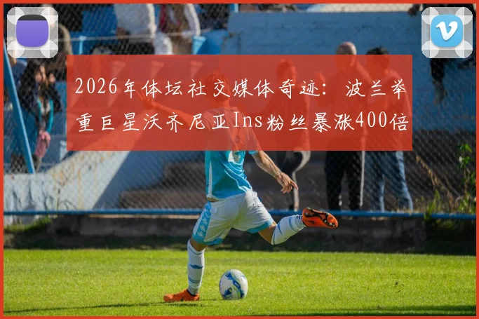 2026年体坛社交媒体奇迹：波兰举重巨星沃齐尼亚Ins粉丝暴涨400倍，突破2000万背后的原因分析