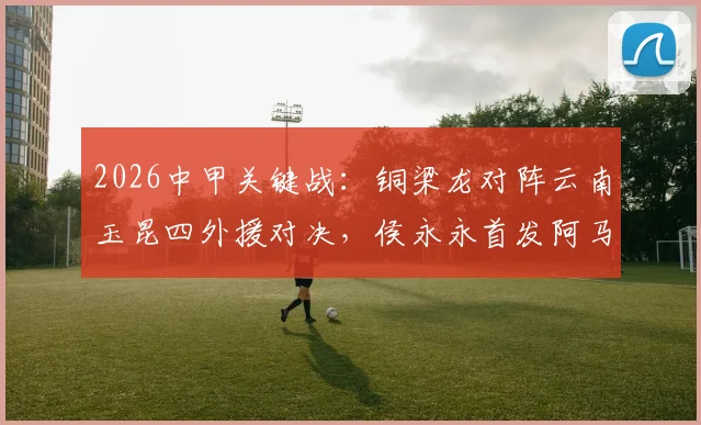 2026中甲关键战：铜梁龙对阵云南玉昆四外援对决，侯永永首发阿马杜向余望替补待命